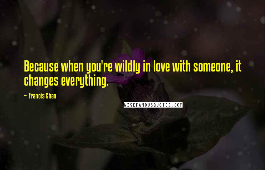 Francis Chan Quotes: Because when you're wildly in love with someone, it changes everything.