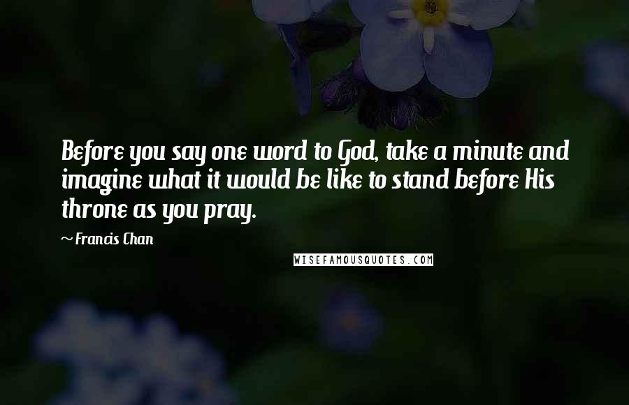 Francis Chan Quotes: Before you say one word to God, take a minute and imagine what it would be like to stand before His throne as you pray.