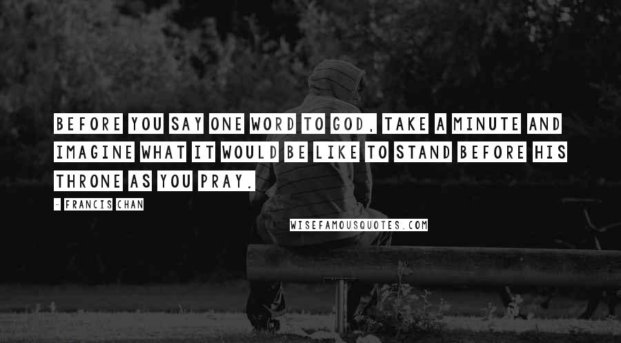 Francis Chan Quotes: Before you say one word to God, take a minute and imagine what it would be like to stand before His throne as you pray.