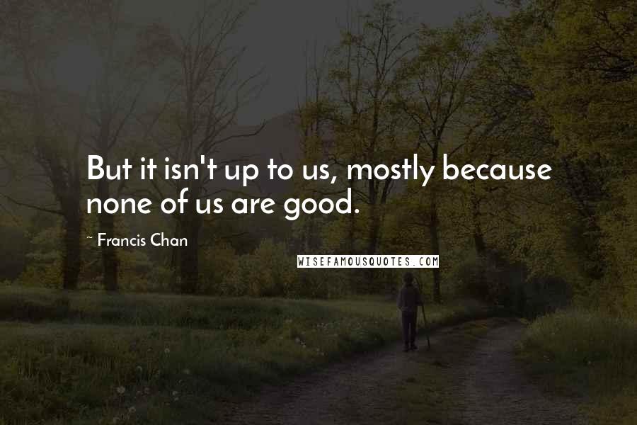 Francis Chan Quotes: But it isn't up to us, mostly because none of us are good.