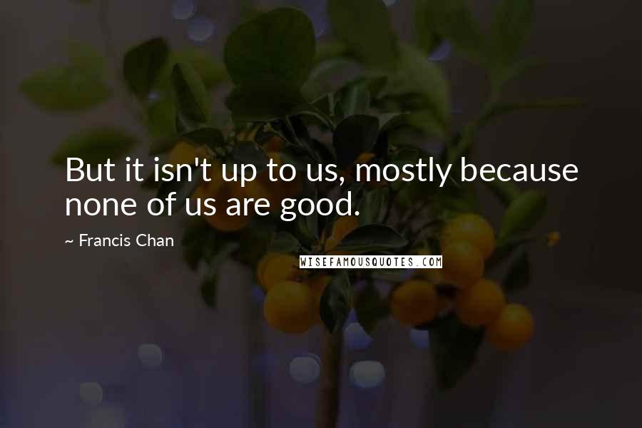 Francis Chan Quotes: But it isn't up to us, mostly because none of us are good.