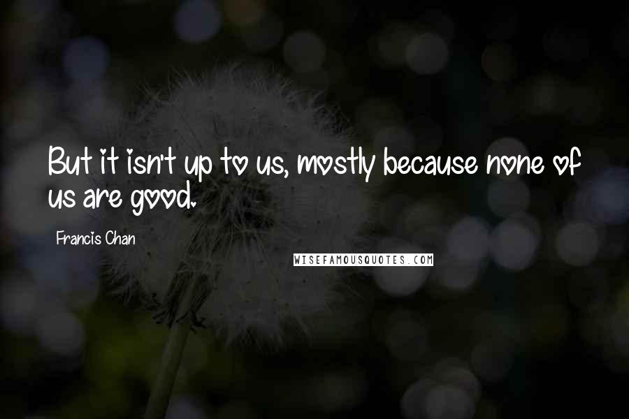 Francis Chan Quotes: But it isn't up to us, mostly because none of us are good.