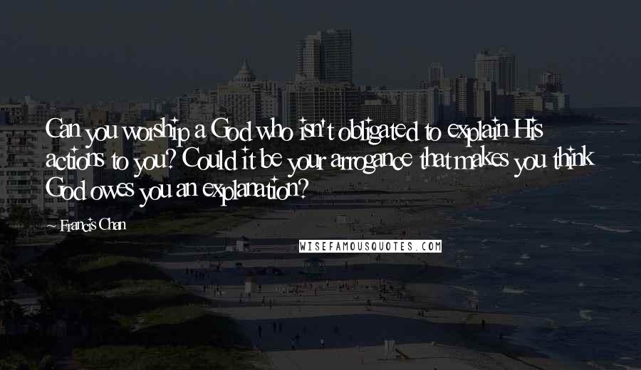 Francis Chan Quotes: Can you worship a God who isn't obligated to explain His actions to you? Could it be your arrogance that makes you think God owes you an explanation?