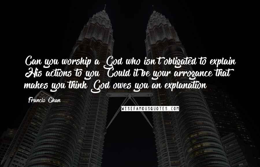 Francis Chan Quotes: Can you worship a God who isn't obligated to explain His actions to you? Could it be your arrogance that makes you think God owes you an explanation?