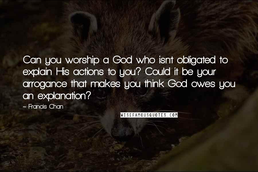 Francis Chan Quotes: Can you worship a God who isn't obligated to explain His actions to you? Could it be your arrogance that makes you think God owes you an explanation?