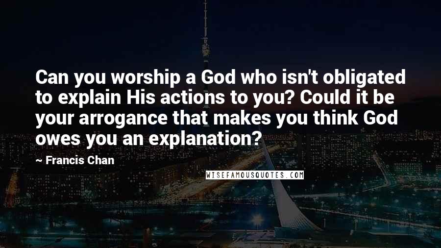 Francis Chan Quotes: Can you worship a God who isn't obligated to explain His actions to you? Could it be your arrogance that makes you think God owes you an explanation?