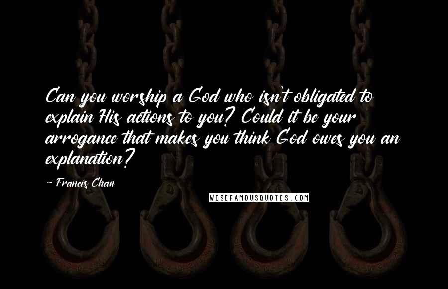 Francis Chan Quotes: Can you worship a God who isn't obligated to explain His actions to you? Could it be your arrogance that makes you think God owes you an explanation?