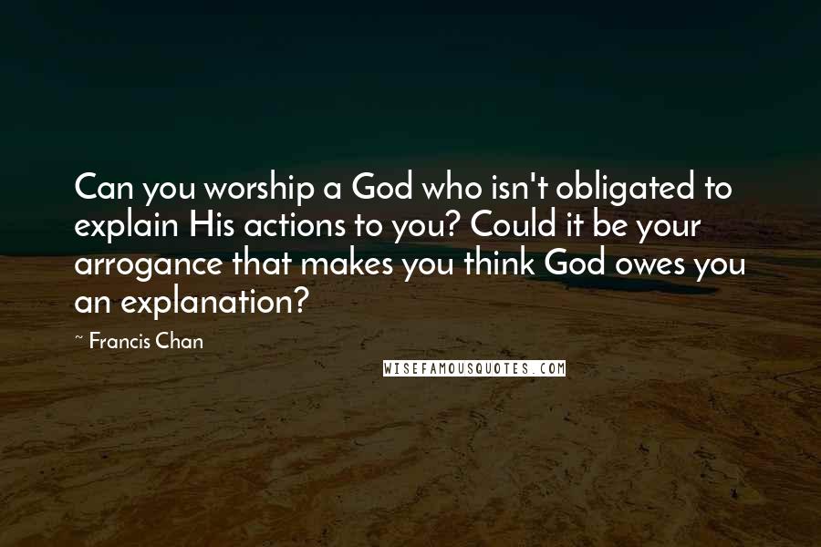 Francis Chan Quotes: Can you worship a God who isn't obligated to explain His actions to you? Could it be your arrogance that makes you think God owes you an explanation?