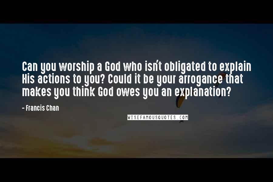 Francis Chan Quotes: Can you worship a God who isn't obligated to explain His actions to you? Could it be your arrogance that makes you think God owes you an explanation?