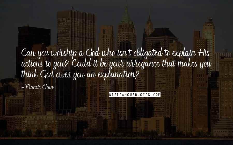 Francis Chan Quotes: Can you worship a God who isn't obligated to explain His actions to you? Could it be your arrogance that makes you think God owes you an explanation?