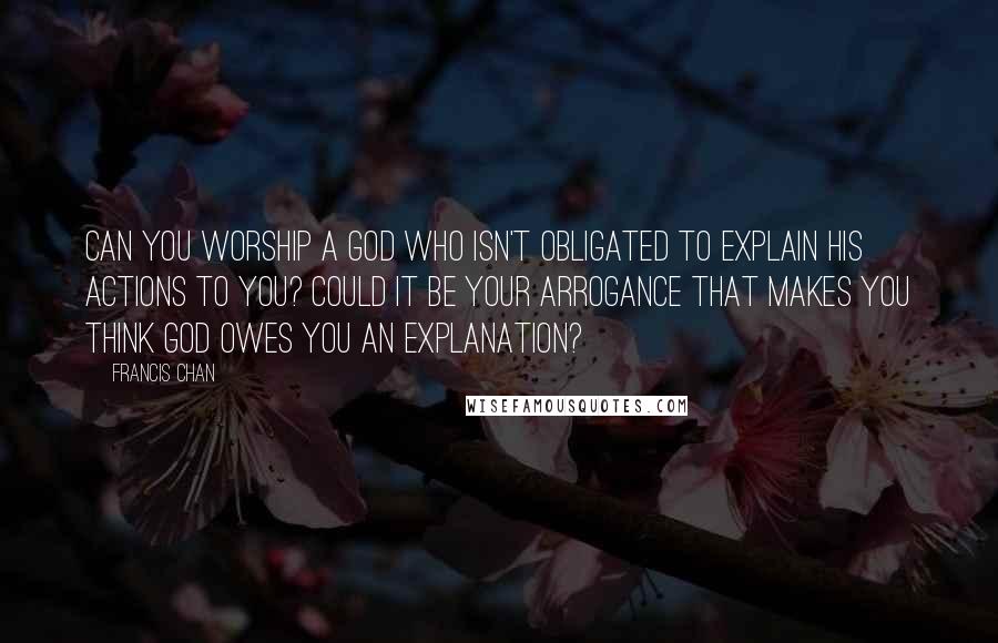 Francis Chan Quotes: Can you worship a God who isn't obligated to explain His actions to you? Could it be your arrogance that makes you think God owes you an explanation?