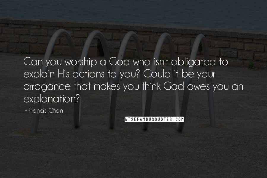 Francis Chan Quotes: Can you worship a God who isn't obligated to explain His actions to you? Could it be your arrogance that makes you think God owes you an explanation?