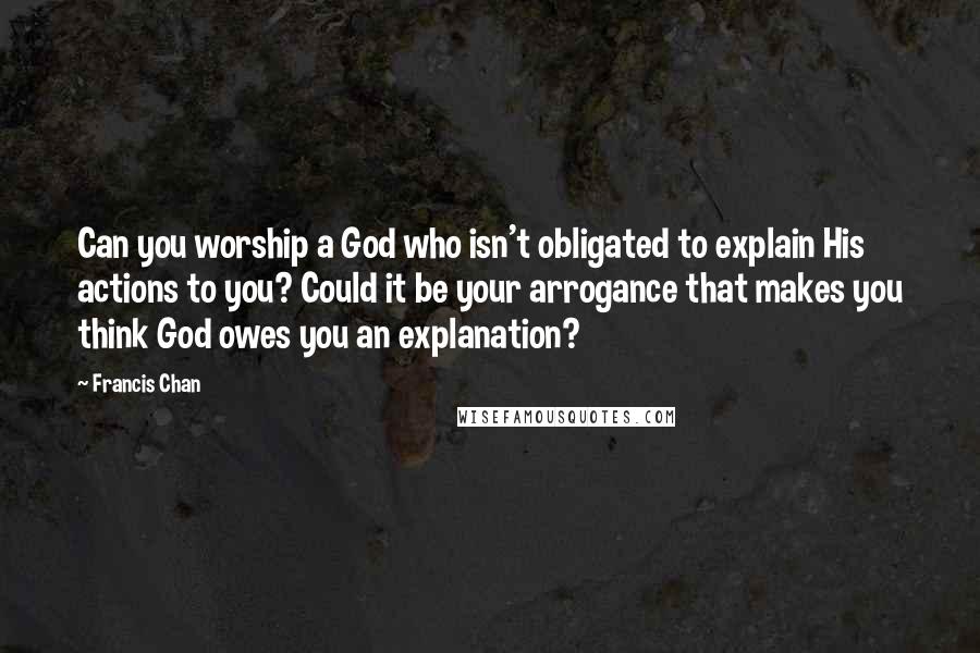 Francis Chan Quotes: Can you worship a God who isn't obligated to explain His actions to you? Could it be your arrogance that makes you think God owes you an explanation?