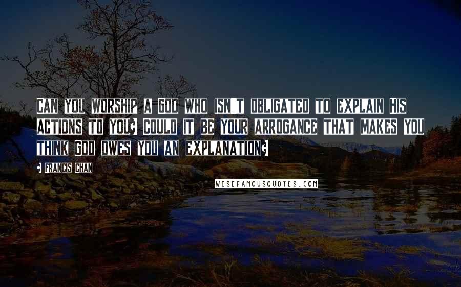 Francis Chan Quotes: Can you worship a God who isn't obligated to explain His actions to you? Could it be your arrogance that makes you think God owes you an explanation?