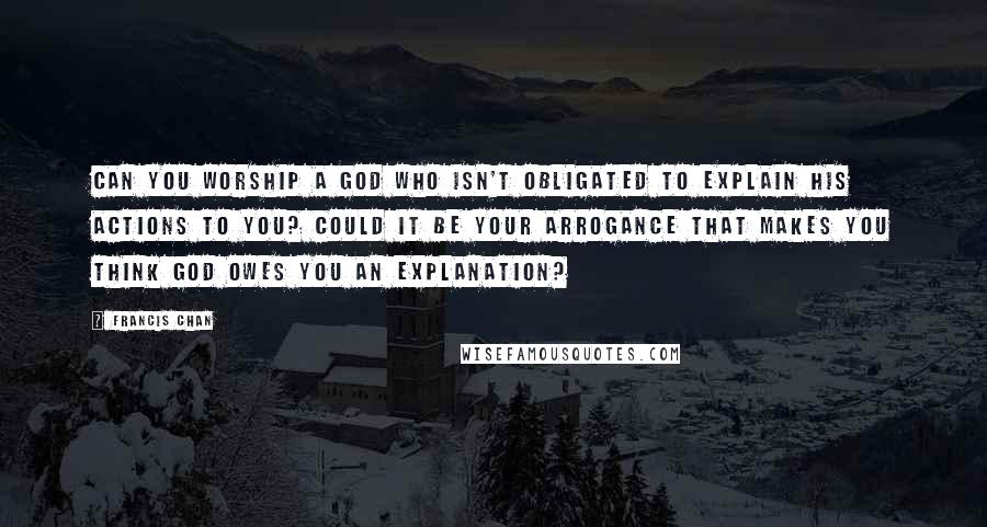 Francis Chan Quotes: Can you worship a God who isn't obligated to explain His actions to you? Could it be your arrogance that makes you think God owes you an explanation?