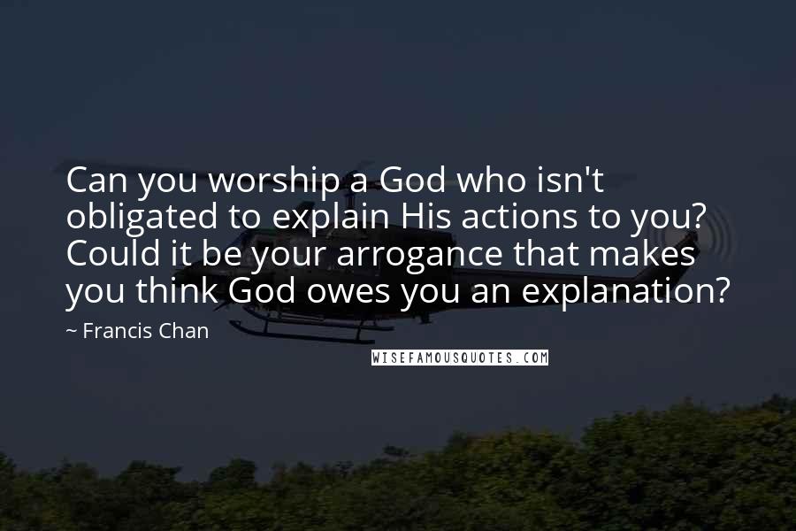 Francis Chan Quotes: Can you worship a God who isn't obligated to explain His actions to you? Could it be your arrogance that makes you think God owes you an explanation?