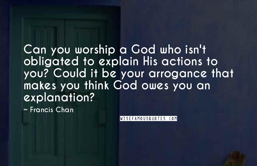 Francis Chan Quotes: Can you worship a God who isn't obligated to explain His actions to you? Could it be your arrogance that makes you think God owes you an explanation?