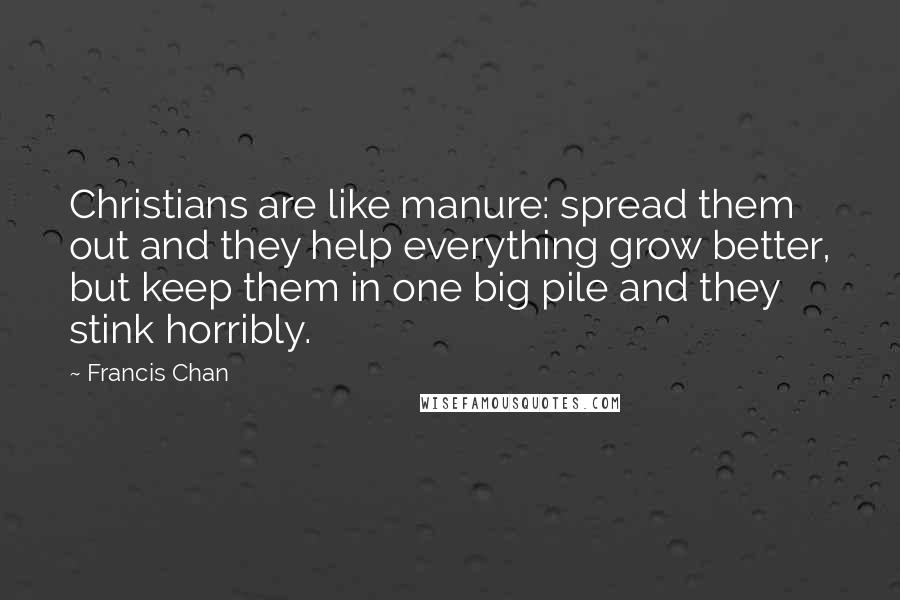 Francis Chan Quotes: Christians are like manure: spread them out and they help everything grow better, but keep them in one big pile and they stink horribly.