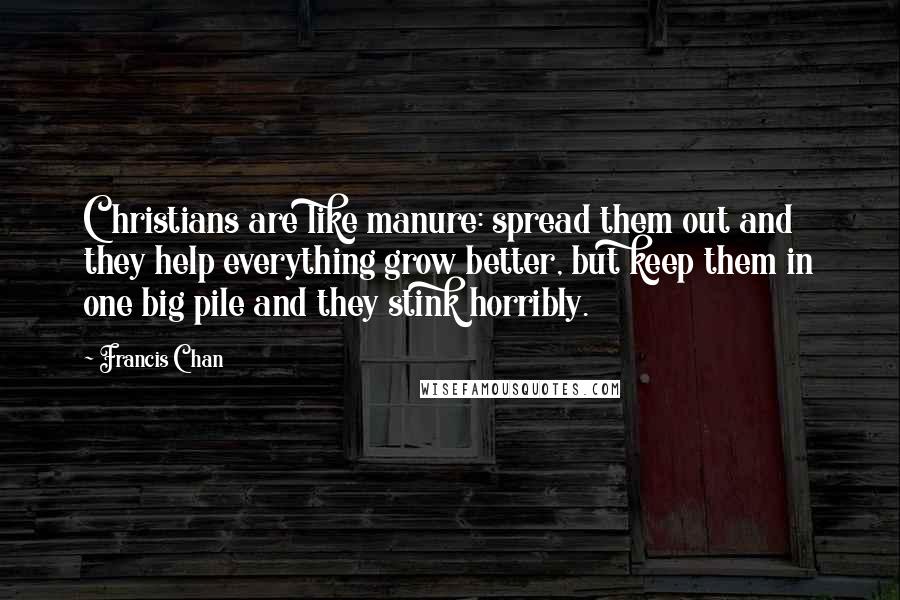 Francis Chan Quotes: Christians are like manure: spread them out and they help everything grow better, but keep them in one big pile and they stink horribly.