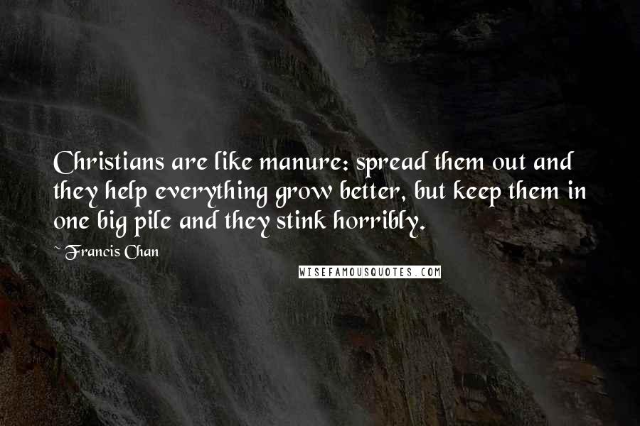 Francis Chan Quotes: Christians are like manure: spread them out and they help everything grow better, but keep them in one big pile and they stink horribly.