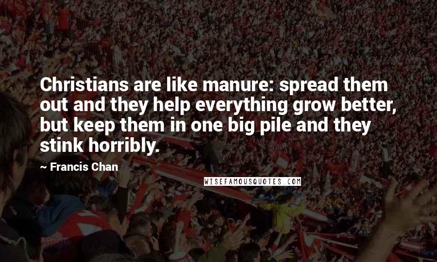 Francis Chan Quotes: Christians are like manure: spread them out and they help everything grow better, but keep them in one big pile and they stink horribly.