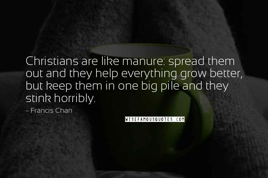 Francis Chan Quotes: Christians are like manure: spread them out and they help everything grow better, but keep them in one big pile and they stink horribly.