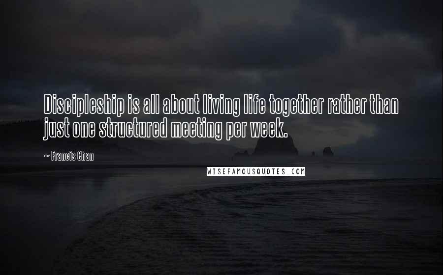 Francis Chan Quotes: Discipleship is all about living life together rather than just one structured meeting per week.