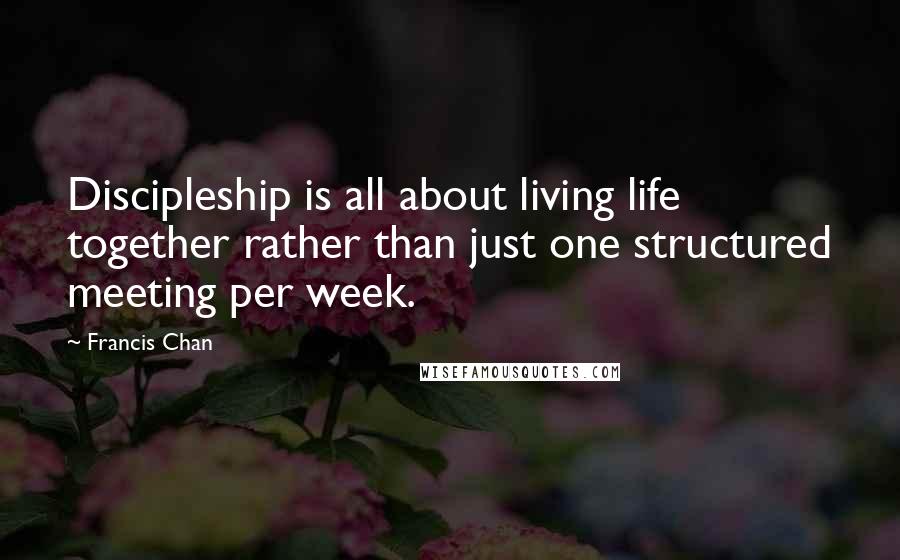 Francis Chan Quotes: Discipleship is all about living life together rather than just one structured meeting per week.