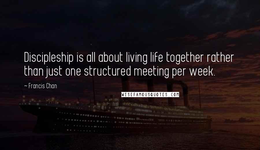 Francis Chan Quotes: Discipleship is all about living life together rather than just one structured meeting per week.