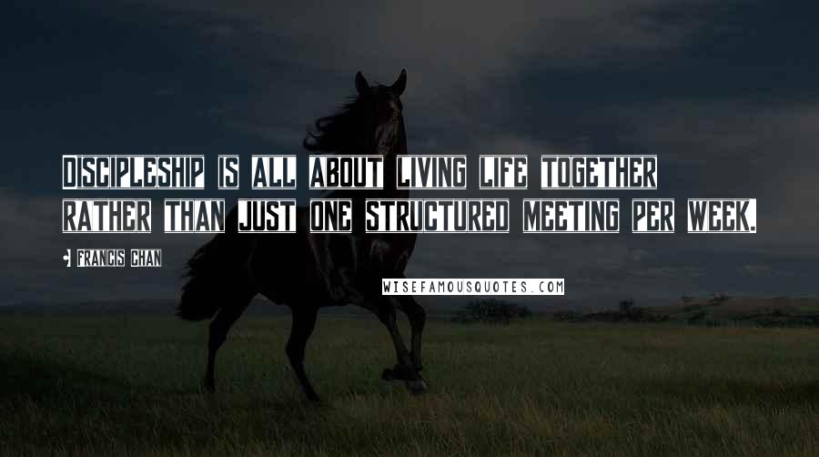 Francis Chan Quotes: Discipleship is all about living life together rather than just one structured meeting per week.