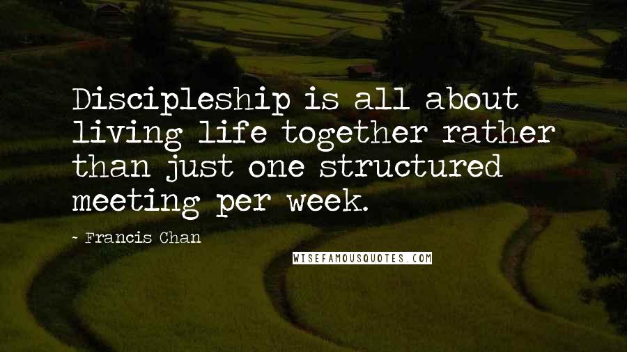 Francis Chan Quotes: Discipleship is all about living life together rather than just one structured meeting per week.