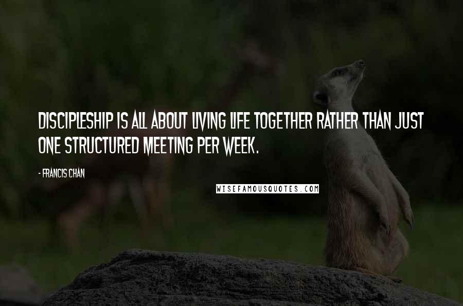 Francis Chan Quotes: Discipleship is all about living life together rather than just one structured meeting per week.