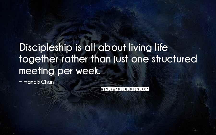 Francis Chan Quotes: Discipleship is all about living life together rather than just one structured meeting per week.