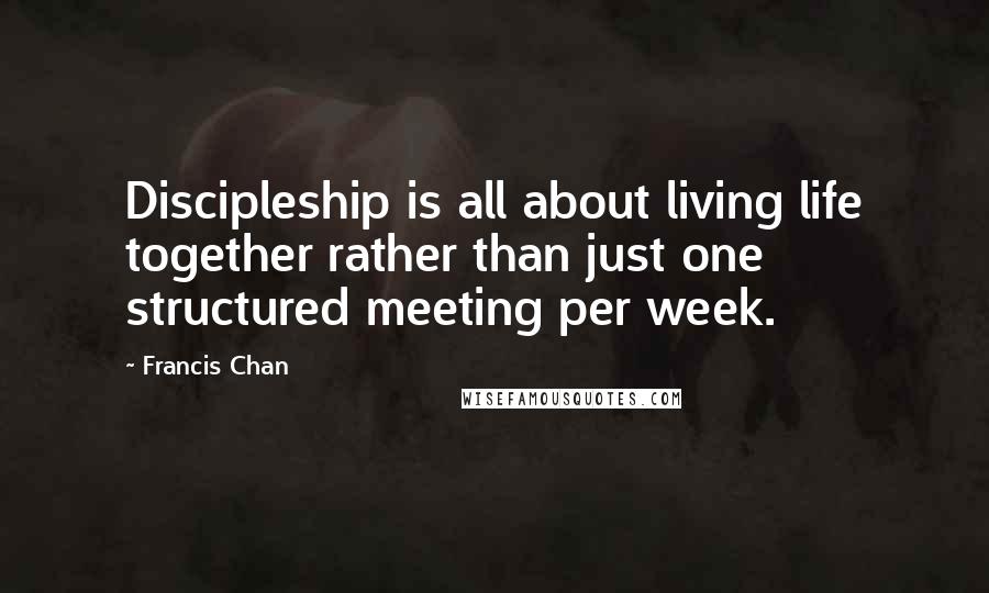 Francis Chan Quotes: Discipleship is all about living life together rather than just one structured meeting per week.