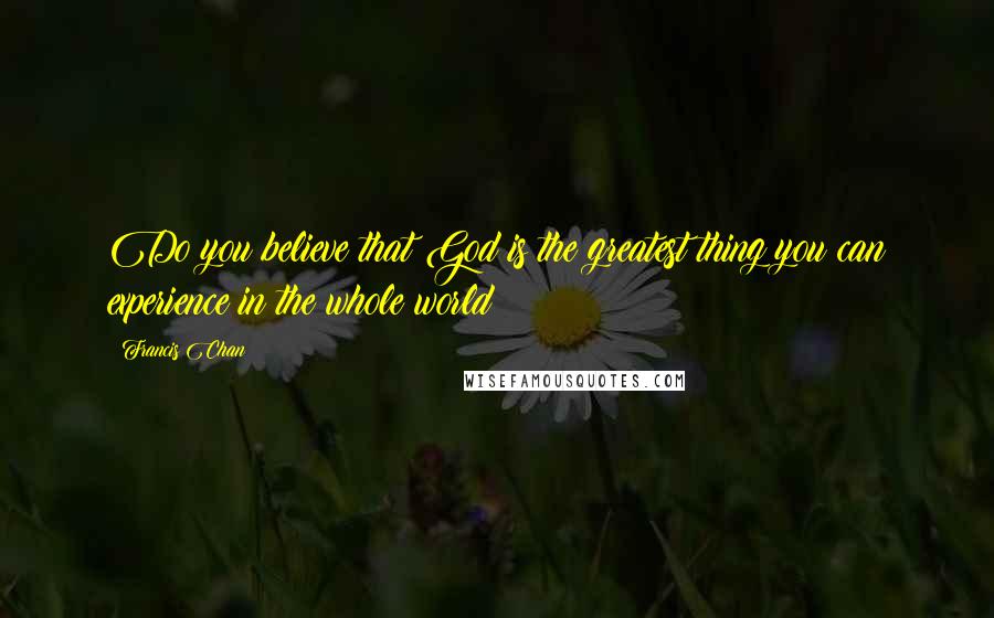 Francis Chan Quotes: Do you believe that God is the greatest thing you can experience in the whole world?