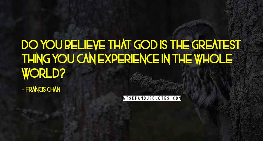 Francis Chan Quotes: Do you believe that God is the greatest thing you can experience in the whole world?