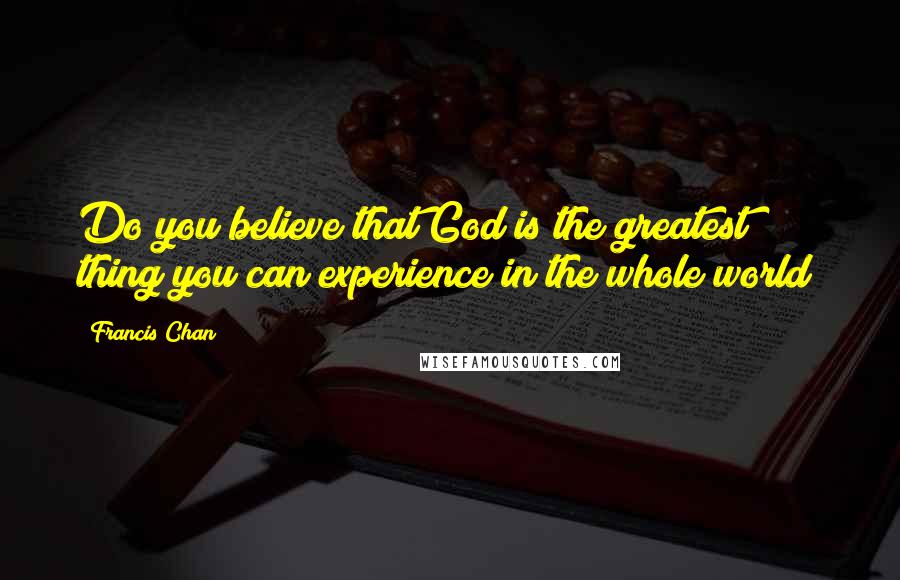 Francis Chan Quotes: Do you believe that God is the greatest thing you can experience in the whole world?