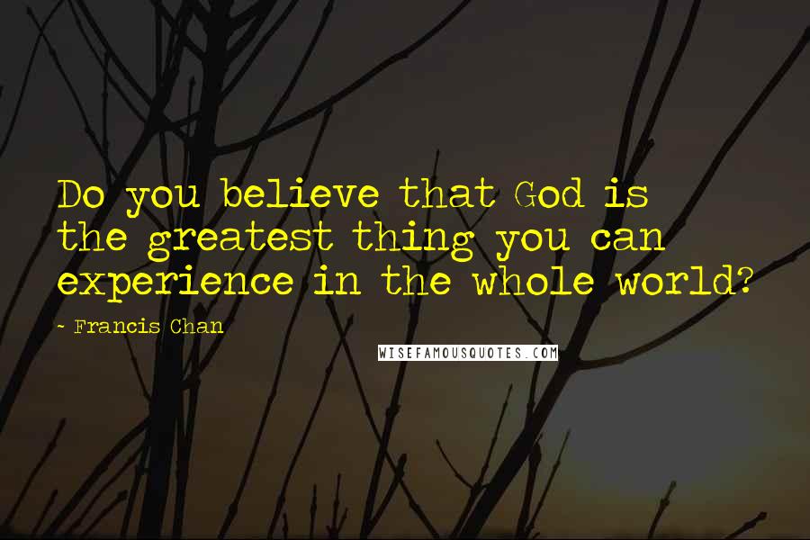 Francis Chan Quotes: Do you believe that God is the greatest thing you can experience in the whole world?