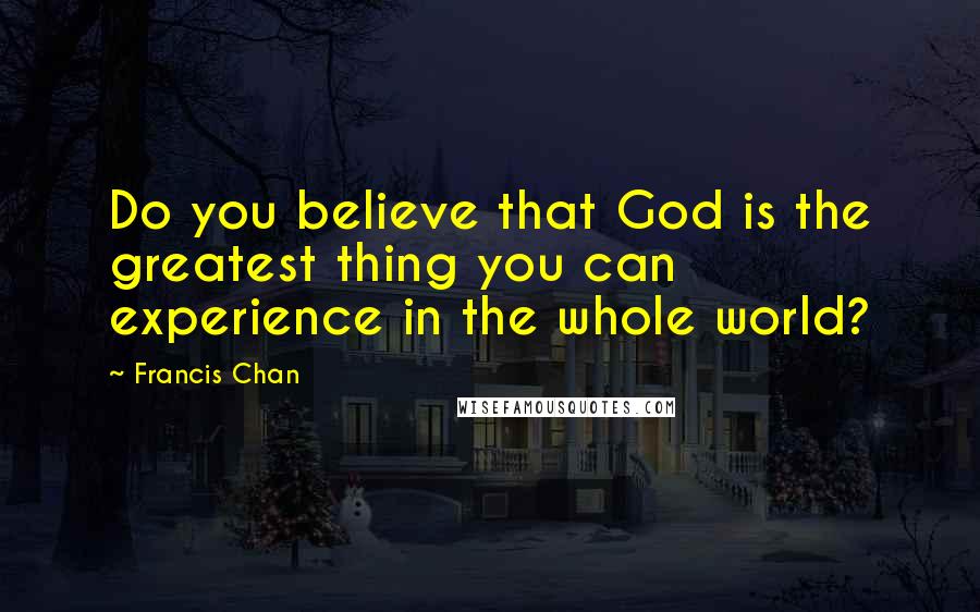 Francis Chan Quotes: Do you believe that God is the greatest thing you can experience in the whole world?