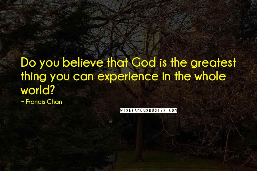 Francis Chan Quotes: Do you believe that God is the greatest thing you can experience in the whole world?