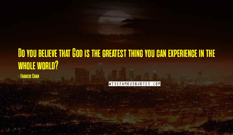 Francis Chan Quotes: Do you believe that God is the greatest thing you can experience in the whole world?