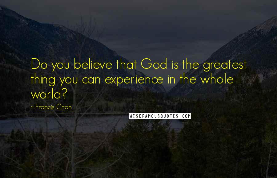 Francis Chan Quotes: Do you believe that God is the greatest thing you can experience in the whole world?