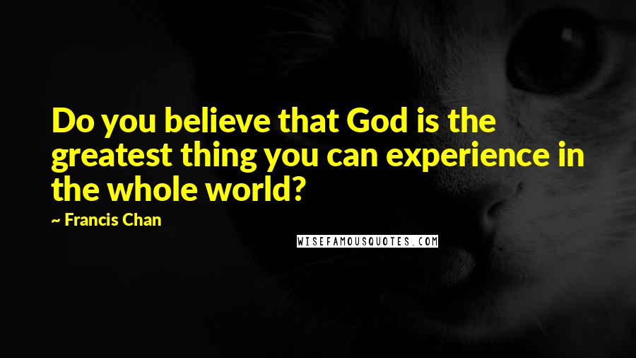 Francis Chan Quotes: Do you believe that God is the greatest thing you can experience in the whole world?