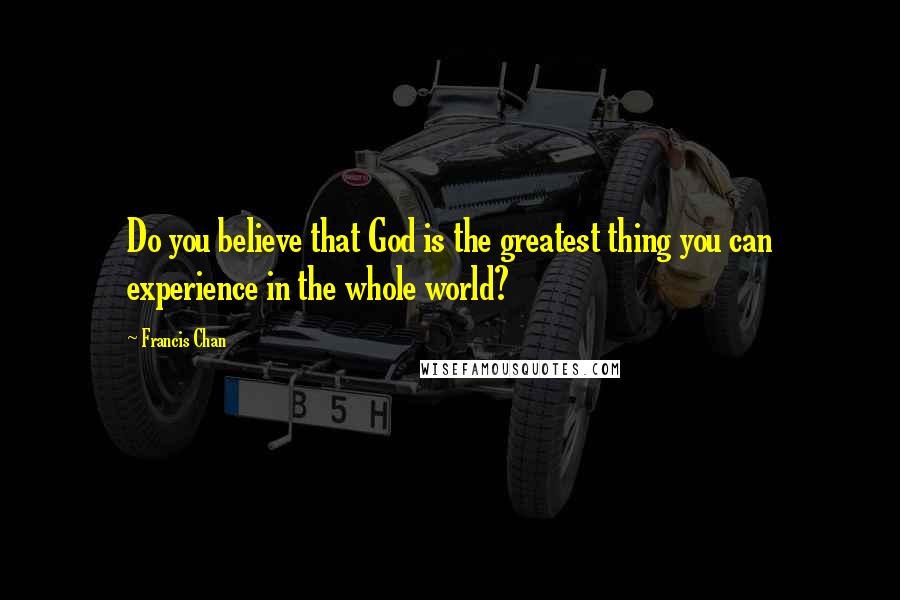 Francis Chan Quotes: Do you believe that God is the greatest thing you can experience in the whole world?