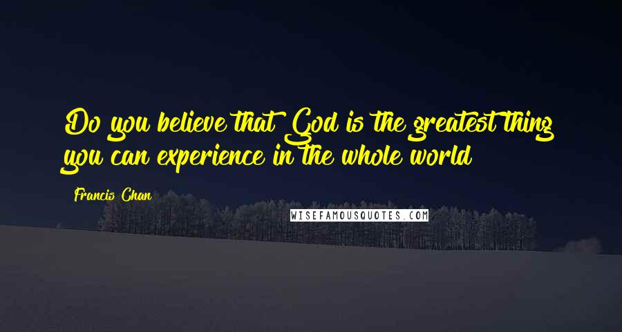 Francis Chan Quotes: Do you believe that God is the greatest thing you can experience in the whole world?