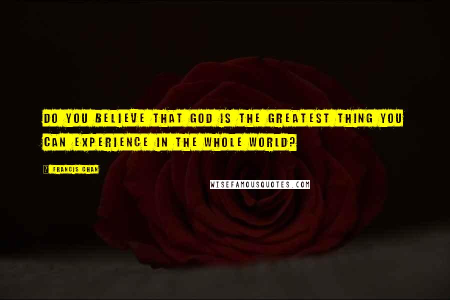 Francis Chan Quotes: Do you believe that God is the greatest thing you can experience in the whole world?