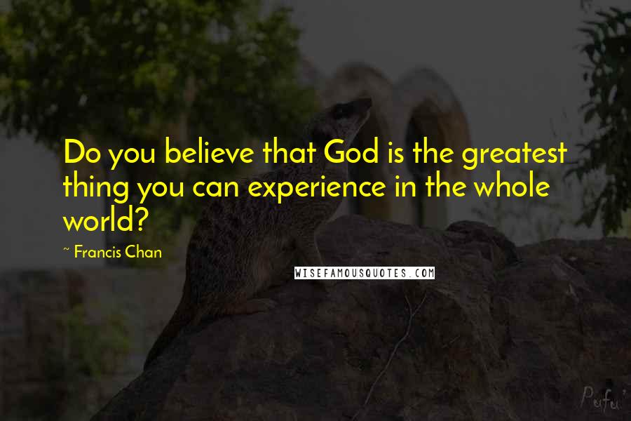 Francis Chan Quotes: Do you believe that God is the greatest thing you can experience in the whole world?