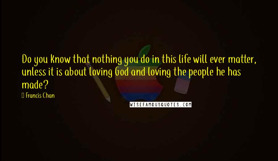 Francis Chan Quotes: Do you know that nothing you do in this life will ever matter, unless it is about loving God and loving the people he has made?