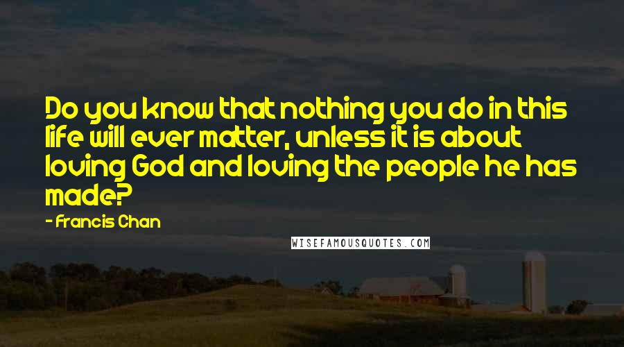 Francis Chan Quotes: Do you know that nothing you do in this life will ever matter, unless it is about loving God and loving the people he has made?