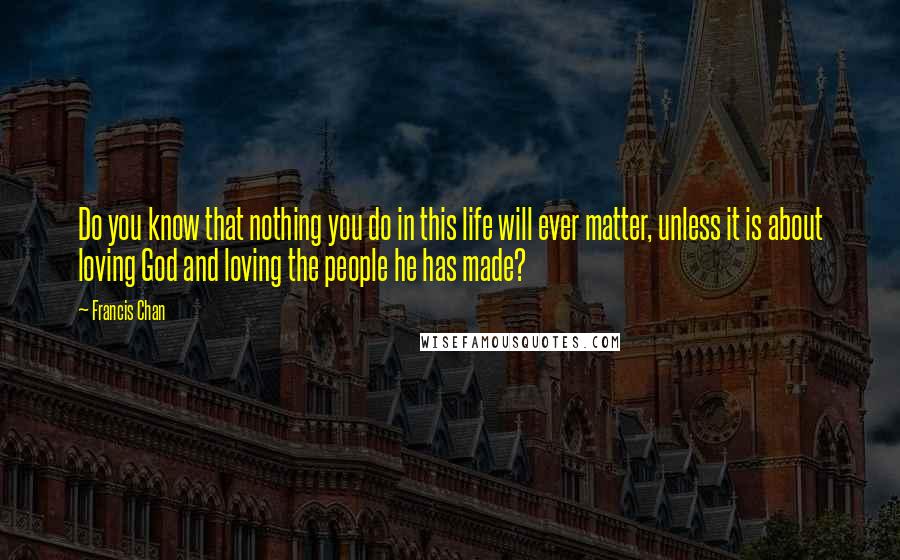 Francis Chan Quotes: Do you know that nothing you do in this life will ever matter, unless it is about loving God and loving the people he has made?